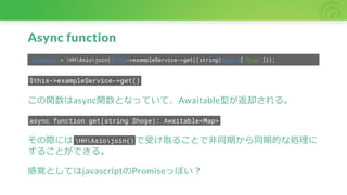 Async function
$example = HHAsiojoin($this->exampleService->get((string)$query['hoge']));
$this->exampleService->get()
この関数はasync関数となっていて、Awaitable型が返却される。
async function get(string $hoge): Awaitable<Map>
その際には HHAsiojoin() で受け取ることで非同期から同期的な処理に
することができる。
感覚としてはjavascriptのPromiseっぽい？
 