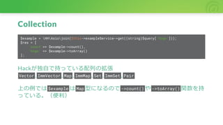 Collection
$example = HHAsiojoin($this->exampleService->get((string)$query['hoge']));
$res = [
'count'=> $example->count(),
'hoge' => $example->toArray()
];
Hackが独自で持っている配列の拡張
Vector , ImmVector , Map , ImmMap , Set , ImmSet , Pair
上の例では $example は Map 型になるので ->count() や ->toArray() 関数を持
っている。（便利）
 