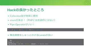 Hackの良かったところ
Collection型が地味に便利
enumがある！（PHPには言語的にはない）
Pipe Operatorがいい！
f() |> g($$) |> h(5, $$) === h(5, g(f()))
無名関数をしゅっとかけるLamdaが良い
<?hh
$user = 'Joel';
$greeting = () ==> 'Hello '.$user; // Hello Joel
 