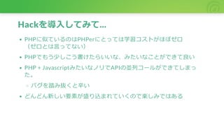 Hackを導入してみて...
PHPに似ているのはPHPerにとっては学習コストがほぼゼロ
（ゼロとは言ってない）
PHPでもう少しこう書けたらいいな、みたいなことができて良い
PHP + JavascriptみたいなノリでAPIの並列コールができてしまっ
た。
バグを踏み抜くと辛い
どんどん新しい要素が盛り込まれていくので楽しみではある
 