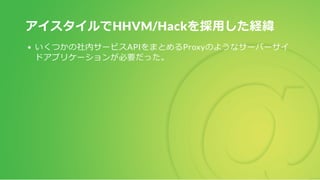 アイスタイルでHHVM/Hackを採用した経緯
いくつかの社内サービスAPIをまとめるProxyのようなサーバーサイ
ドアプリケーションが必要だった。
 