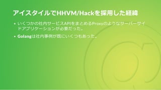 アイスタイルでHHVM/Hackを採用した経緯
いくつかの社内サービスAPIをまとめるProxyのようなサーバーサイ
ドアプリケーションが必要だった。
Golangは社内事例が既にいくつもあった。
 