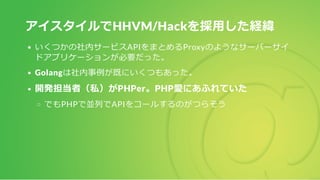 アイスタイルでHHVM/Hackを採用した経緯
いくつかの社内サービスAPIをまとめるProxyのようなサーバーサイ
ドアプリケーションが必要だった。
Golangは社内事例が既にいくつもあった。
開発担当者（私）がPHPer。PHP愛にあふれていた
でもPHPで並列でAPIをコールするのがつらそう
 