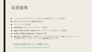 改善施策
■ ソーシャルメディアのシェアボタンを自作＆キャッシュを活用
■ 表示サイズより大きな画像の適正化
■ マークアップの改善
■ WordPressでキャッシュプラグインを導入
■ Nginxの設定を変更しSafariに対してキャッシュが効くように改善
■ PHP実行環境をphp5-fpmからhhvmに変更
■ SSL対応しSPDYを導入（並列ダウンロードは早くなるが、SSLによるオーバーヘッ
ドが増すため、パフォーマンスには悪影響が出ていた）
※具体的な改善内容はこちらを御覧ください
https://html5experts.jp/yoshikawa_t/14608/
 