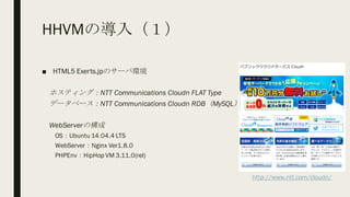 HHVMの導入（１）
■ HTML5 Exerts.jpのサーバ環境
ホスティング：NTT Communications Cloudn FLAT Type
データベース：NTT Communications Cloudn RDB（MySQL）
WebServerの構成
OS：Ubuntu 14.04.4 LTS
WebServer：Nginx Ver1.8.0
PHPEnv：HipHop VM 3.11.0(rel)
http://www.ntt.com/cloudn/
 
