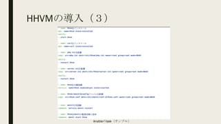 HHVMの導入（３）
- name: hhvmをインストール
apt: name=hhvm state=installed
notify:
- start hhvm
- name: curlをインストール
apt: name=curl state=installed
- name: php.iniを配置
copy: src=php.ini dest=/etc/hhvm/php.ini owner=root group=root mode=0644
notify:
- restart hhvm
- name: server.iniを配置
copy: src=server.ini dest=/etc/hhvm/server.ini owner=root group=root mode=0644
notify:
- restart hhvm
- name: hhvmを自動起動
service: name=hhvm enabled=yes state=started
- name: hhvmのmonit用configファイルを配置
copy: src=hhvm.conf dest=/etc/monit/conf.d/hhvm.conf owner=root group=root mode=0644
- name: monitを再起動
command: service monit restart
- name: hhvmをmonitの監視対象に追加
command: monit start hhvm
Ansibleのtask（サンプル）
 