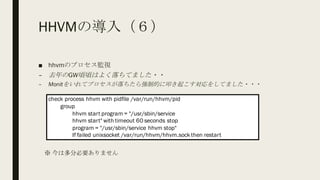 HHVMの導入（６）
■ hhvmのプロセス監視
– 去年のGW頃頃はよく落ちてました・・
– Monitをいれてプロセスが落ちたら強制的に叩き起こす対応をしてました・・・
check process hhvm with pidfile /var/run/hhvm/pid
group
hhvm start program = "/usr/sbin/service
hhvm start" with timeout 60 seconds stop
program = "/usr/sbin/service hhvm stop"
If failed unixsocket /var/run/hhvm/hhvm.sock then restart
※ 今は多分必要ありません
 