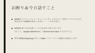 お断り＆今日話すこと
■ HHVMでパフォーマンス・チューニングしてみたという仮タイトルでしたが、
実はあまりHHVMの話はしません・・・すみません。
■ HHVMを使うのは正直ハードルはあまり高くないです
（だって、apt-get install hhvmしてservice hhvm start するだけだし）
■ 昨年 HTML5 Experts.jpで行ったWebパフォーマンス改善のお話をします
 