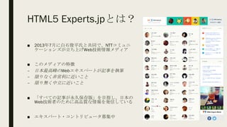 HTML5 Experts.jpとは？
■ 2013年7月に白石俊平氏と共同で、NTTコミュニ
ケーションズが立ち上げWeb技術情報メディア
■ このメディアの特徴
– 日本最高峰のWebエキスパートが記事を執筆
– 限りなく非営利に近いこと
– 限り無く中立に近いこと
■ 「すべての記事が永久保存版」を目指し、日本の
Web技術者のために高品質な情報を発信している
■ エキスパート・コントリビュータ募集中
 