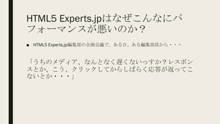 HTML5 Experts.jpはなぜこんなにパ
フォーマンスが悪いのか？
■ HTML5 Experts.jp編集部の企画会議で、ある日、ある編集部員から・・・
「うちのメディア、なんとなく遅くないっすか？レスポン
スとか、こう、クリックしてからしばらく応答が返ってこ
ないとか・・・」
 