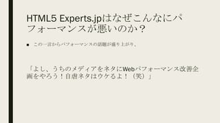 HTML5 Experts.jpはなぜこんなにパ
フォーマンスが悪いのか？
■ この一言からパフォーマンスの話題が盛り上がり、
「よし、うちのメディアをネタにWebパフォーマンス改善企
画をやろう！自虐ネタはウケるよ！（笑）」
 