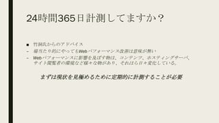 24時間365日計測してますか？
■ 竹洞氏からのアドバイス
– 場当たり的にやってもWebパフォーマンス改善は意味が無い
– Webパフォーマンスに影響を及ぼす物は、コンテンツ、ホスティングサーバ、
サイト閲覧者の環境など様々な物があり、それはら日々変化している。
まずは現状を見極めるために定期的に計測することが必要
 