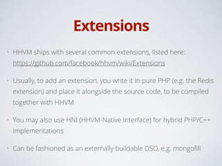 Extensions
• HHVM ships with several common extensions, listed here: 
https://github.com/facebook/hhvm/wiki/Extensions
• Usually, to add an extension, you write it in pure PHP (e.g. the Redis
extension) and place it alongside the source code, to be compiled
together with HHVM
• You may also use HNI (HHVM-Native Interface) for hybrid PHP/C++
implementations
• Can be fashioned as an externally buildable DSO, e.g. mongoﬁll
 