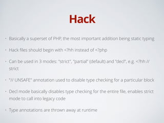 Hack
• Basically a superset of PHP, the most important addition being static typing
• Hack ﬁles should begin with <?hh instead of <?php
• Can be used in 3 modes: "strict", "partial" (default) and "decl", e.g. <?hh //
strict
• "// UNSAFE" annotation used to disable type checking for a particular block
• Decl mode basically disables type checking for the entire ﬁle, enables strict
mode to call into legacy code
• Type annotations are thrown away at runtime
 