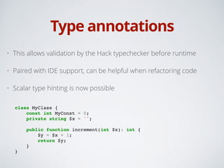 Type annotations
• This allows validation by the Hack typechecker before runtime
• Paired with IDE support, can be helpful when refactoring code
• Scalar type hinting is now possible 
class MyClass {!
const int MyConst = 0;!
private string $x = '';!
!
public function increment(int $x): int {!
$y = $x + 1;!
return $y;!
}!
}
 