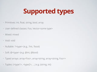 Supported types
• Primitives: int, ﬂoat, string, bool, array
• User-deﬁned classes: Foo, Vector<some type>
• Mixed: mixed
• Void: void
• Nullable: ?<type> (e.g., ?int, ?bool)
• Soft: @<type> (e.g. @int, @bool)
• Typed arrays: array<Foo>, array<string, array<string, Foo>>
• Tuples: (<type1>, <type2>, ....) e.g. (string, int)
 