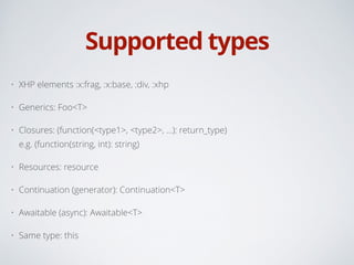 Supported types
• XHP elements :x:frag, :x:base, :div, :xhp
• Generics: Foo<T>
• Closures: (function(<type1>, <type2>, ...): return_type) 
e.g. (function(string, int): string)
• Resources: resource
• Continuation (generator): Continuation<T>
• Awaitable (async): Awaitable<T>
• Same type: this
 