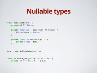 Nullable types
class NullableBox<T> {!
protected ?T $data;!
!
public function __construct(?T $data) {!
$this->data = $data;!
}!
!
public function getData(): ?T {!
return $this->data;!
}!
}!
!
$box = new NullableBox(null);!
!
!
function check_not_null(?int $x): int {!
return $x === null ? -1 : $x;!
}!
 
