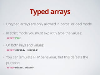 Typed arrays
• Untyped arrays are only allowed in partial or decl mode
• In strict mode you must explicitly type the values:
array<Foo>!
• Or both keys and values:
array<string, ?string>!
• You can simulate PHP behaviour, but this defeats the
purpose:
array<mixed, mixed>
 