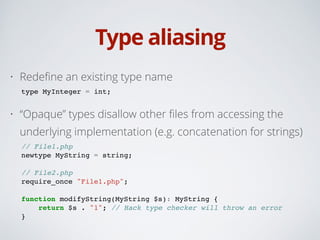 Type aliasing
• Redeﬁne an existing type name
type MyInteger = int;!
• “Opaque” types disallow other ﬁles from accessing the
underlying implementation (e.g. concatenation for strings)
// File1.php!
newtype MyString = string;!
!
// File2.php!
require_once "File1.php";!
!
function modifyString(MyString $s): MyString {!
return $s . "1"; // Hack type checker will throw an error!
}
 