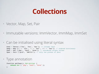 Collections
• Vector, Map, Set, Pair
• Immutable versions: ImmVector, ImmMap, ImmSet
• Can be initialised using literal syntax
$vec = Vector {'foo', 'foo', 'bar'}; // integer keys!
$map = Map {42 => 'foo', 73 => 'bar', 144 => 'baz'}; // ordered dictionary!
$set = Set {'php', 'hack', 'hhvm'}; // unordered unique values!
$par = Pair {'guid', 'ABC123'}; // only two pieces of data!
• Type annotation
function getTags(): Set<string> {!
return Set { "php", "hack", "hhvm" };!
}
 