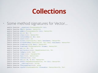 Collections
• Some method signatures for Vector…
public function __construct(?Traversable<Tv> $it)!
public function add(Tv $value): Vector<Tv>!
public function addAll(?Traversable<Tv> $it): Vector<Tv>!
public function at(int $k): Tv!
public function clear(void): Vector<Tv>!
public function containsKey(int $k): bool!
public function count(void): int!
public function filter((function(Tv): bool) $callback): Vector<Tv>!
public function filterWithKey((function(int, Tv): bool) $callback): Vector<Tv>!
public function fromArray(array $arr): Vector<Tv>!
public function fromItems(?Traversable<Tv> $items): Vector<Tv>!
public function get(int $k): ?Tv!
public function getIterator(void): KeyedIterator<int, Tv>!
public function isEmpty(void): bool!
public function items(void): Iterable<Tv>!
public function keys(void): Vector<int>!
public function reverse(void): void!
public function set(int $k, Tv $v): Vector<Tv>!
public function setAll(?KeyedTraversable<int, Tv> $it): Vector<Tv>!
public function __toString(void): string!
public function toValuesArray(void): array!
public function zip<Tu>(Traversable<Tu> $iterable): Vector<Pair<Tv, Tu>>
 