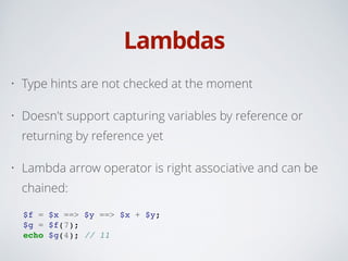 Lambdas
• Type hints are not checked at the moment
• Doesn't support capturing variables by reference or
returning by reference yet
• Lambda arrow operator is right associative and can be
chained:
!
$f = $x ==> $y ==> $x + $y;!
$g = $f(7);!
echo $g(4); // 11
 