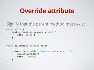 Override attribute
• Signify that the parent method must exist
class Hello {!
public function render(): void {!
echo 'hello';!
}!
}!
!
class HelloWorld extends Hello!
{!
<<Override>> public function render(): void {!
parent::render();!
echo ' world';!
}!
}
 