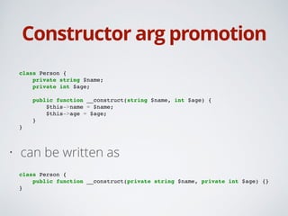 Constructor arg promotion
class Person {!
private string $name;!
private int $age;!
!
public function __construct(string $name, int $age) {!
$this->name = $name;!
$this->age = $age;!
}!
}!
• can be written as
!
class Person {!
public function __construct(private string $name, private int $age) {}!
}
 