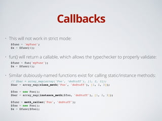 Callbacks
• This will not work in strict mode:
$func = 'myFunc';!
$x = $func(4);!
• fun() will return a callable, which allows the typechecker to properly validate:
$func = fun('myFunc');!
$x = $func(4);!
• Similar dubiously-named functions exist for calling static/instance methods:
// $bar = array_map(array('Foo', ‘doStuff'), [1, 2, 3]);!
$bar = array_map(class_meth('Foo', 'doStuff'), [1, 2, 3]);!
!
$foo = new Foo();!
$bar = array_map(instance_meth($foo, 'doStuff'), [1, 2, 3]);!
!
$func = meth_caller('Foo', 'doStuff');!
$foo = new Foo();!
$x = $func($foo);
 