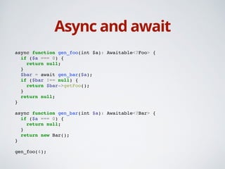 Async and await
async function gen_foo(int $a): Awaitable<?Foo> {!
if ($a === 0) {!
return null;!
}!
$bar = await gen_bar($a);!
if ($bar !== null) {!
return $bar->getFoo();!
}!
return null;!
}!
!
async function gen_bar(int $a): Awaitable<?Bar> {!
if ($a === 0) {!
return null;!
}!
return new Bar();!
}!
!
gen_foo(4);
 