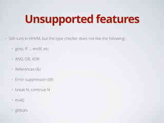 Unsupported features
• Still runs in HHVM, but the type checker does not like the following:
• goto, if: … endif; etc
• AND, OR, XOR
• References (&)
• Error suppression (@)
• break N, continue N
• eval()
• globals
 
