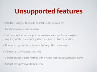Unsupported features
• list(, $b) = array(3, 4); should be list($_, $b) = array(3, 4);
• Function calls are case-sensitive
• Strict mode does not support top-level code except for require() and
require_once(); i.e. everything else must be in a class or function
• Does not support "variable variables" (e.g. $$a) or extract()
• Cannot call parent::staticMethod()
• Cannot declare a class method with a name that collides with class name
• Cannot pass primitives by reference
 