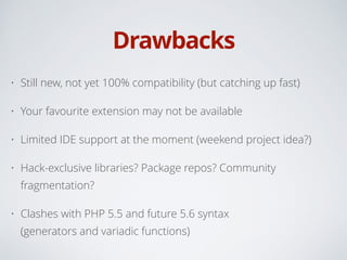 Drawbacks
• Still new, not yet 100% compatibility (but catching up fast)
• Your favourite extension may not be available
• Limited IDE support at the moment (weekend project idea?)
• Hack-exclusive libraries? Package repos? Community
fragmentation?
• Clashes with PHP 5.5 and future 5.6 syntax 
(generators and variadic functions)
 