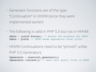 • Generator functions are of the type
“Continuation” in HHVM (since they were
implemented earlier)
• The following is valid in PHP 5.5 but not in HHVM:
$data = (yield $value); // delete the brackets for HHVM!
$data = yield; // HHVM needs expression after yield!
• HHVM Continuations need to be “primed” unlike
PHP 5.5 Generators
$generator = construct_generator();!
$generator->current(); // must call next() first in HHVM!
 