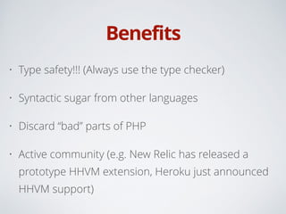 Benefits
• Type safety!!! (Always use the type checker)
• Syntactic sugar from other languages
• Discard “bad” parts of PHP
• Active community (e.g. New Relic has released a
prototype HHVM extension, Heroku just announced
HHVM support)
 