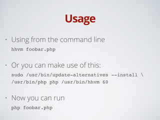 Usage
• Using from the command line 
hhvm foobar.php
• Or you can make use of this: 
sudo /usr/bin/update-alternatives --install  
/usr/bin/php php /usr/bin/hhvm 60
• Now you can run 
php foobar.php
 
