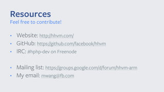 • Website: http://hhvm.com/
• GitHub: https://github.com/facebook/hhvm
• IRC: #hphp-dev on Freenode
• Mailing list: https://groups.google.com/d/forum/hhvm-arm
• My email: mwang@fb.com
Resources
Feel free to contribute!
 
