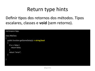Return 
type 
hints 
Definir 
Epos 
dos 
retornos 
dos 
métodos. 
Tipos 
escalares, 
classes 
e 
namespace 
App; 
class 
MyClass 
{ 
public 
funcEon 
getSomeData(a) 
-­‐> 
string|bool 
{ 
if 
a 
== 
false 
{ 
return 
false; 
} 
return 
"error"; 
} 
} 
void 
(sem 
retorno). 
@lgavinho 
 