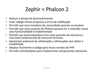 Zephir 
= 
Phalcon 
2 
• Reduzir 
o 
tempo 
de 
desenvolvimento 
• Fazer 
código 
menos 
propenso 
a 
erros 
de 
codificação 
• PermiEr 
que 
mais 
membros 
da 
comunidade 
possam 
se 
envolver 
• PermiEr 
que 
mais 
usuários 
do 
Phalcon 
possam 
ler 
e 
entender 
como 
uma 
funcionalidade 
é 
implementada 
• PermiEr 
aos 
desenvolvedores 
Erar 
mais 
proveito 
da 
estrutura 
e 
uma 
total 
compreensão 
de 
como 
ele 
funciona 
• Apresentar 
potencial 
de 
refatoração 
e 
oEmizações 
sem 
afetar 
a 
estabilidade 
• Adaptar 
facilmente 
o 
código 
para 
novas 
versões 
do 
PHP 
• PermiEr 
contribuidores 
para 
implementar 
componentes 
adicionais 
@lgavinho 
 