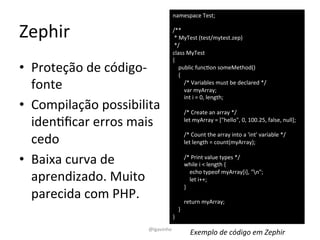 Zephir 
namespace 
Test; 
/** 
* 
MyTest 
(test/mytest.zep) 
*/ 
class 
MyTest 
{ 
public 
funcEon 
someMethod() 
{ 
/* 
Variables 
must 
be 
declared 
*/ 
var 
myArray; 
int 
i 
= 
0, 
length; 
/* 
Create 
an 
array 
*/ 
let 
myArray 
= 
["hello", 
0, 
100.25, 
false, 
null]; 
/* 
Count 
the 
array 
into 
a 
'int' 
variable 
*/ 
let 
length 
= 
count(myArray); 
/* 
Print 
value 
types 
*/ 
while 
i 
< 
length 
{ 
echo 
typeof 
myArray[i], 
"n"; 
let 
i++; 
} 
return 
myArray; 
} 
} 
• Proteção 
de 
código-­‐ 
fonte 
• Compilação 
possibilita 
idenEficar 
erros 
mais 
cedo 
• Baixa 
curva 
de 
aprendizado. 
Muito 
parecida 
com 
PHP. 
@lgavinho 
Exemplo 
de 
código 
em 
Zephir 
 