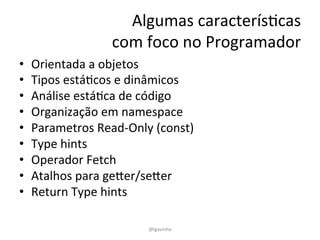 Algumas 
caracterísEcas 
com 
foco 
no 
Programador 
• Orientada 
a 
objetos 
• Tipos 
estáEcos 
e 
dinâmicos 
• Análise 
estáEca 
de 
código 
• Organização 
em 
namespace 
• Parametros 
Read-­‐Only 
(const) 
• Type 
hints 
• Operador 
Fetch 
• Atalhos 
para 
geYer/seYer 
• Return 
Type 
hints 
@lgavinho 
 