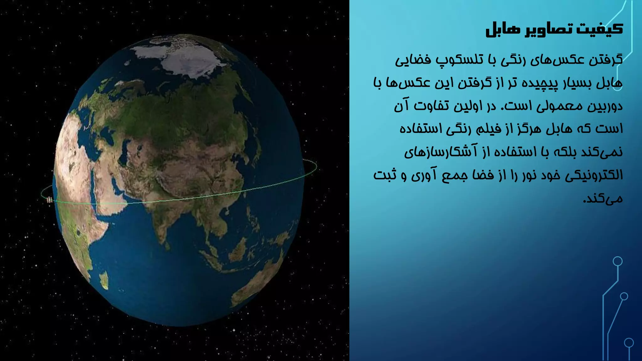 کیفیت تصاویر هابل 
گرفتن عکس های رنگی با تلسکوپ فضایی 
هابل بسیار پیچیده تر از گرفتن این عکس ها با 
دوربین معمولی است. در اولین تفاوت آن 
است که هابل هرگز از فیلم رنگی استفاده 
نم یکند بلکه با استفاده از آشکارسازهای 
الکترونیکی خود نور را از فضا جمع آوری و ثبت 
می کند. 
 