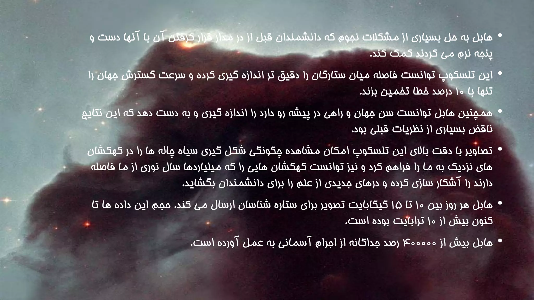 • هابل به حل بسیاری از مشکلات نجوم که دانشمندان قبل از در مدار قرار گرفتن آن با آنها دست و 
پنجه نرم می کردند کمک کند. 
• این تلسکوپ توانست فاصله میان ستارگان را دقیق تر اندازه گیری کرده و سرعت گسترشجهان را 
تنها با 1۰ درصد خطا تخمین بزند. 
• همچنین هابل توانست سن جهان و راهی در پیشه رو دارد را اندازه گیری و به دست دهد که این نتایج 
ناقض بسیاری از نظریات قبلی بود. 
• تصاویر با دقت بالای این تلسکوپ امکان مشاهده چگونگی شکل گیری سیاه چاله ها را در کهکشان 
های نزدیک به ما را فراهم کرد و نیز توانست کهکشان هایی را که میلیاردها سال نوری از ما فاصله 
دارند را آشکار سازی کرده و درهای جدیدی از علم را برای دانشمندان بگشاید. 
• هابل هر روز بین 1۰ تا 1۵ گیگابایت تصویر برای ستاره شناسان ارسال می کند. حجم این داده ها تا 
کنون بیش از 1۰ ترابایت بوده است. 
• هابل بیش از ۴۰۰۰۰۰ رصد جداگانه از اجرام آسمانی به عمل آورده است. 
 