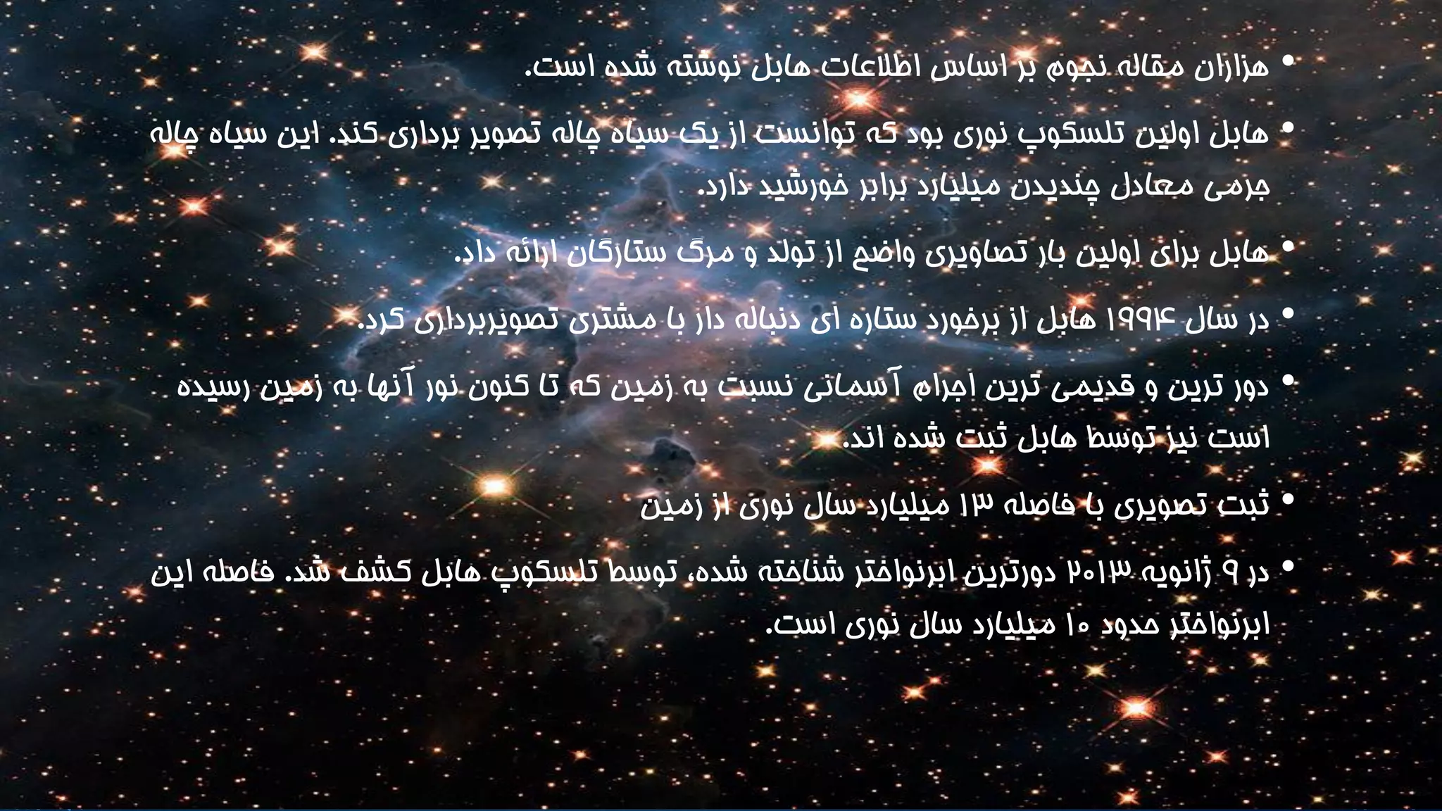 • هزاران مقاله نجوم بر اساس اطلاعات هابل نوشته شده است. 
• هابل اولین تلسکوپ نوری بود که توانست از یک سیاه چاله تصویر برداری کند. این سیاه چاله 
جرمی معادل چندیدن میلیارد برابر خورشید دارد. 
• هابل برای اولین بار تصاویری واضح از تولد و مرگ ستارگان ارائه داد. 
• در سال 199۴ هابل از برخورد ستاره ای دنباله دار با مشتری تصویربرداری کرد. 
• دور ترین و قدیمی ترین اجرام آسمانی نسبت به زمین که تا کنون نور آنها به زمین رسیده 
است نیز توسط هابل ثبت شده اند. 
• ثبت تصویری با فاصله 13 میلیارد سال نوری از زمین 
• در 9 ژانویه ۲۰13 دورترین ابرنواختر شناخته شده، توسط تلسکوپ هابل کشف شد. فاصله این 
ابرنواختر حدود 1۰ میلیارد سال نوری است. 
 