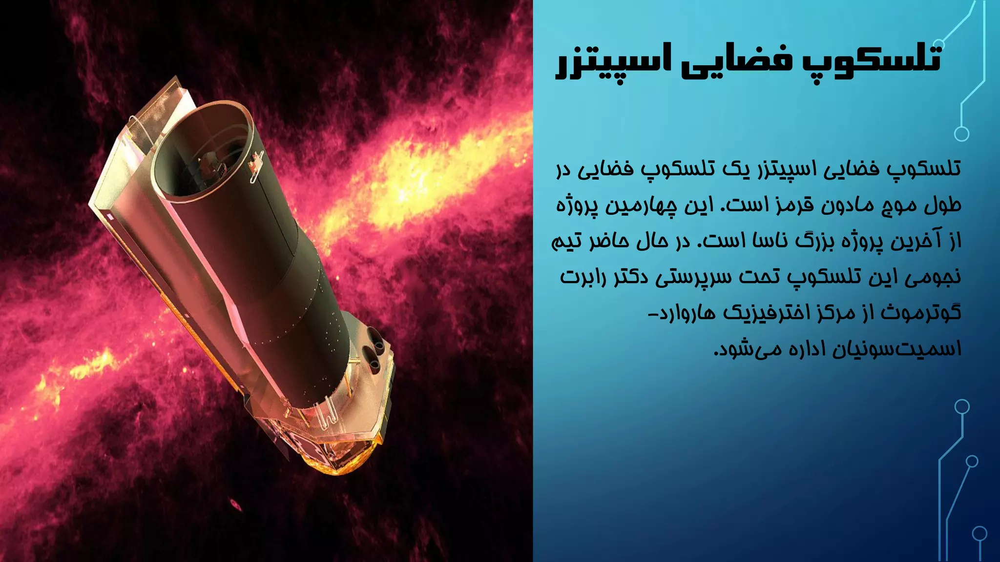 تلسکوپ فضایی اسپیتزر 
تلسکوپ فضایی اسپیتزر یک تلسکوپ فضایی در 
طول موج مادون قرمز است. این چهارمین پروژه 
از آخرین پروژه بزرگ ناسا است. در حال حاضر تیم 
نجومی این تلسکوپ تحت سرپرستی دکتر رابرت 
گوترموث از مرکز اخترفیزیک هاروارد- 
اسمیت سونیان اداره می شود. 
 