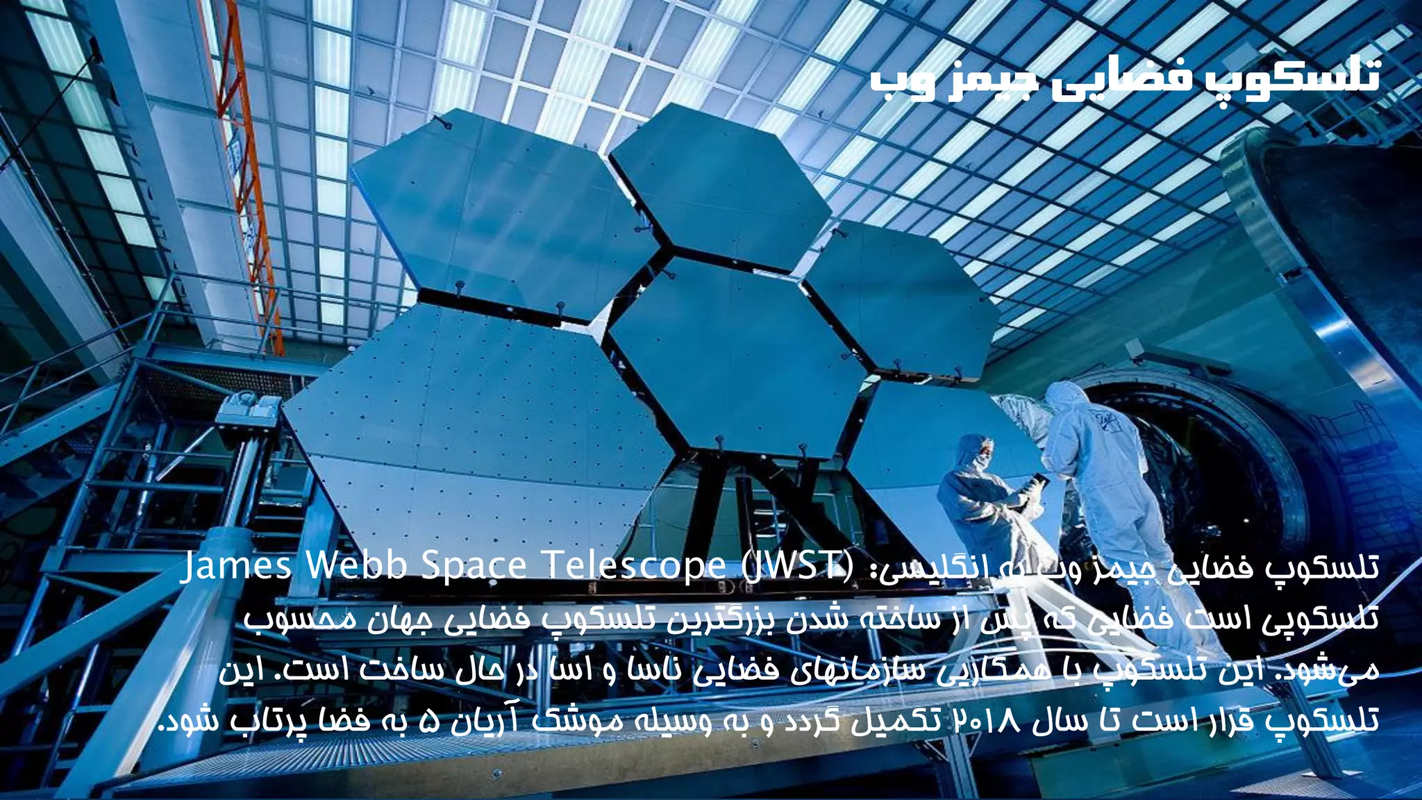 تلسکوپ فضایی جیمز وب 
تلسکوپ فضایی جیمز وب به انگلیسی: James Webb Space Telescope (JWST) تلسکوپی است فضایی که پس از ساخته شدن بزرگترین تلسکوپ فضایی جهان محسوب 
م یشود. این تلسکوپ با همکاریی سازمانهای فضایی ناسا و اسا در حال ساخت است. این 
تلسکوپ قرار است تا سال ۲۰1۸ تکمیل گردد و به وسیله موشک آریان ۵ به فضا پرتاب شود. 
 