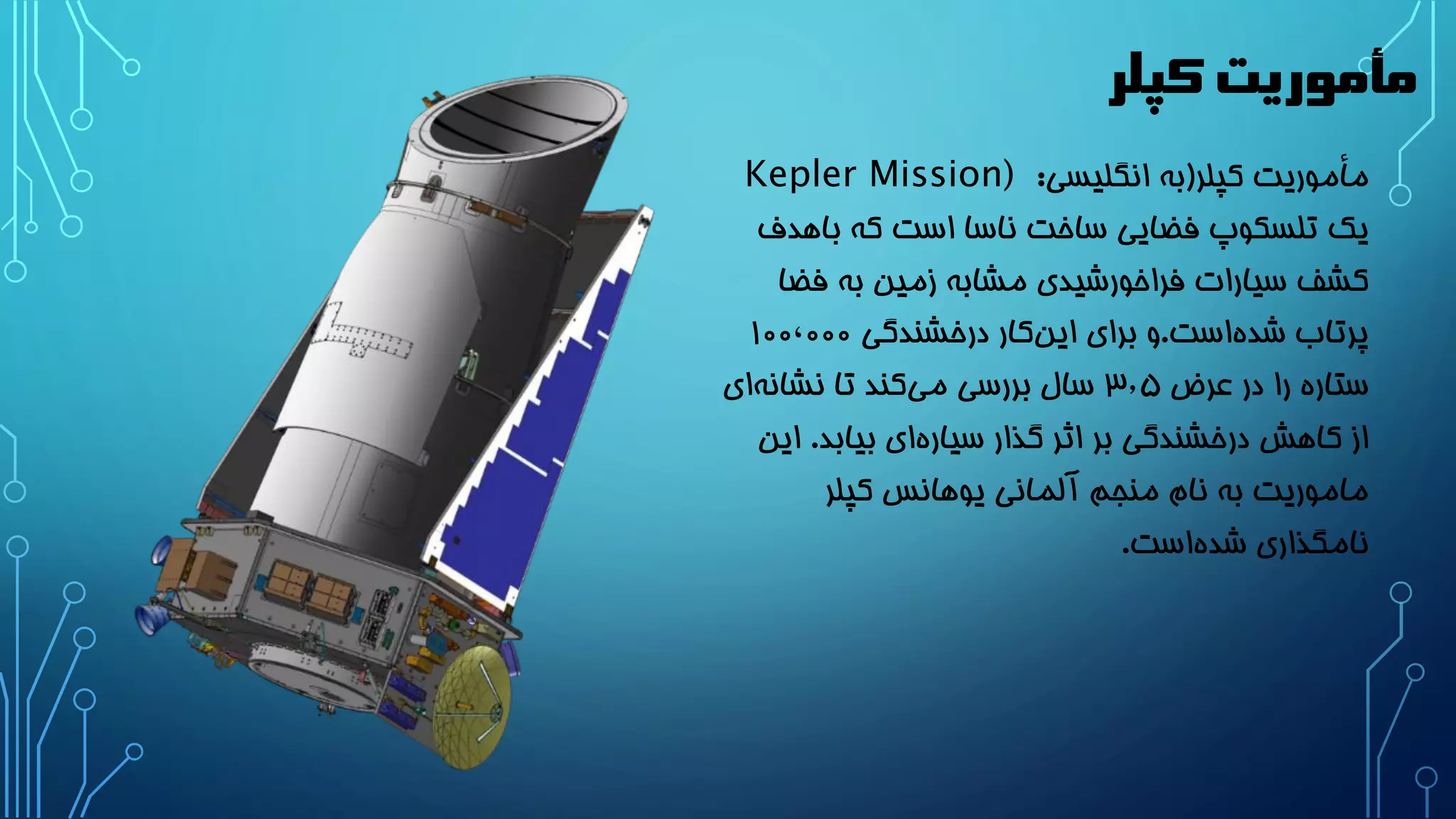 مأموریت کپلر 
مأموریت کپلر)به انگلیسی: Kepler Mission) 
یک تلسکوپ فضایی ساخت ناسا است که باهدف 
کشف سیارات فراخورشیدی مشابه زمین به فضا 
پرتاب شد هاست.و برای ای نکار درخشندگی 1۰۰٬۰۰۰ 
ستاره را در عرض 3٫۵ سال بررسی می کند تا نشان های 
از کاهش درخشندگی بر اثر گذار سیار های بیابد. این 
ماموریت به نام منجم آلمانی یوهانس کپلر 
نامگذاری شد هاست. 
 