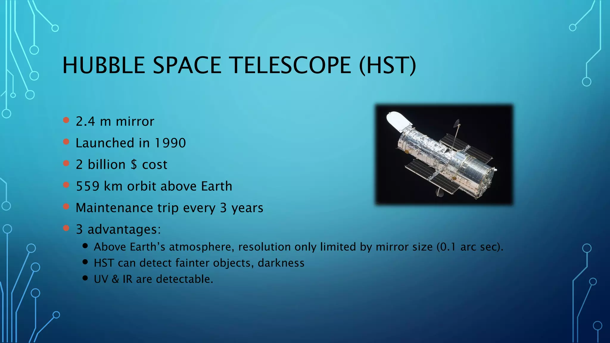 HUBBLE SPACE TELESCOPE (HST) 
2.4 m mirror 
Launched in 1990 
2 billion $ cost 
559 km orbit above Earth 
Maintenance trip every 3 years 
3 advantages: 
Above Earth’s atmosphere, resolution only limited by mirror size (0.1 arc sec). 
HST can detect fainter objects, darkness 
UV & IR are detectable.  
