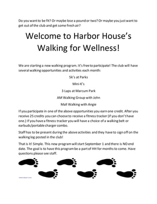 Do you wantto be fit? Or maybe lose a pound or two? Or maybe you justwant to
get out of the club and get some fresh air?
Welcome to Harbor House’s
Walking for Wellness!
We are starting a new walking program. It’s freeto participate! The club will have
severalwalking opportunities and activities each month:
5k’s at Parks
Mini-K’s
3 Laps at Marcum Park
AM Walking Group with John
Mall Walking with Angie
If you participate in one of the above opportunities you earn one credit. After you
receive 25 credits you can chooseto receive a fitness tracker (if you don’thave
one.) If you havea fitness tracker you will have a choice of a walking belt or
earbuds/portablecharger combo.
Staff has to be present during the aboveactivities and they haveto sign off on the
walking log posted in the club!
That is it! Simple. This new programwillstart September 1 and there is NO end
date. The goal is to have this programbe a partof HH for months to come. Have
questions please see staff.
 
